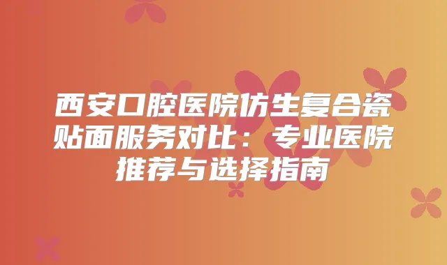 西安口腔医院仿生复合瓷贴面服务对比:专业医院推荐与选择指南