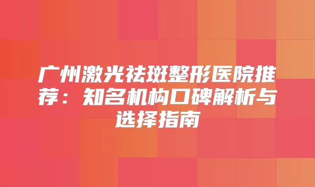 广州激光祛斑整形医院推荐:知名机构口碑解析与选择指南