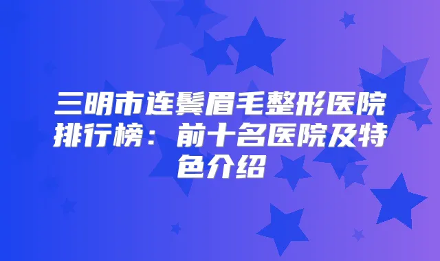 三明市连鬓眉毛整形医院排行榜：前十名医院及特色介绍