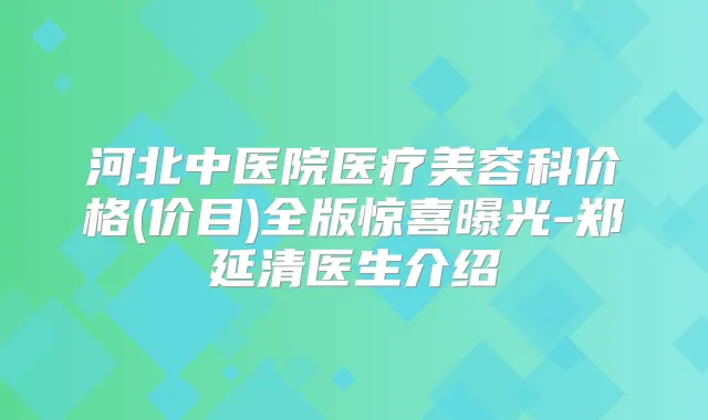 河北中医院医疗美容科价格(价目)全版惊喜曝光-郑延清医生介绍