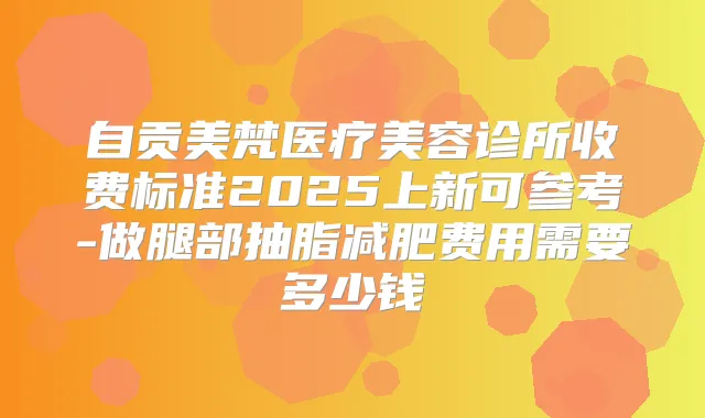 自贡美梵医疗美容诊所收费标准2025上新可参考-做腿部抽脂减肥费用需要多少钱