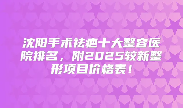 沈阳手术祛疤十大整容医院排名，附2025较新整形项目价格表！