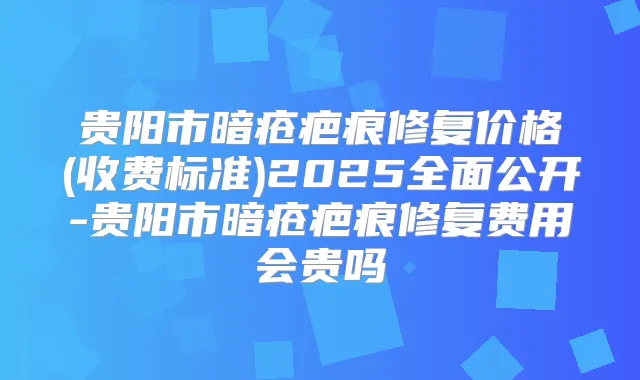 贵阳市暗疮疤痕修复价格(收费标准)2025全面公开-贵阳市暗疮疤痕修复费用会贵吗