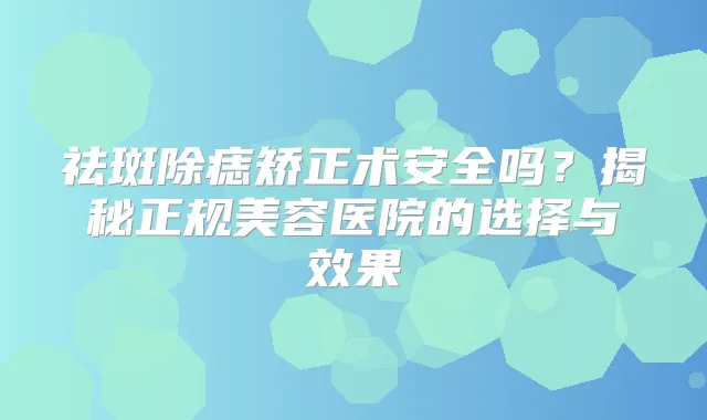 祛斑除痣矫正术安全吗？揭秘正规美容医院的选择与效果