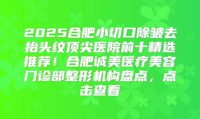 2025合肥小切口除皱去抬头纹医院前十精选推荐！合肥诚美医疗美容门诊部整形机构盘点，点击查看