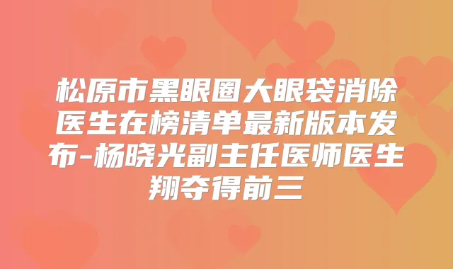 松原市黑眼圈大眼袋消除医生在榜清单新版本发布-杨晓光副主任医师医生翔夺得前三
