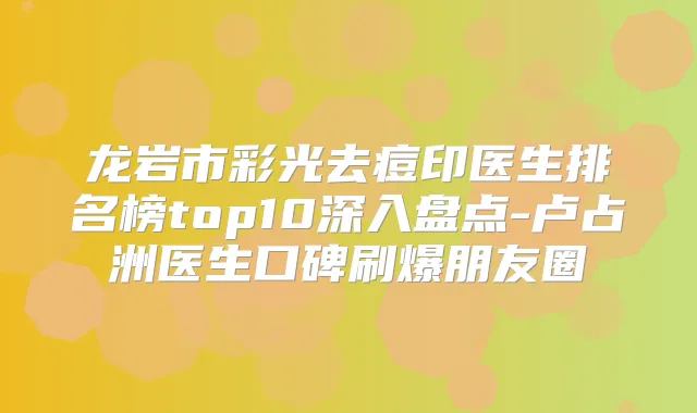 龙岩市彩光去痘印医生排名榜top10深入盘点-卢占洲医生口碑刷爆朋友圈