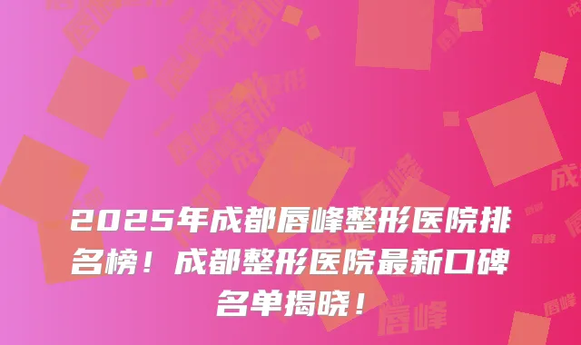 2025年成都唇峰整形医院排名榜！成都整形医院新口碑名单揭晓！