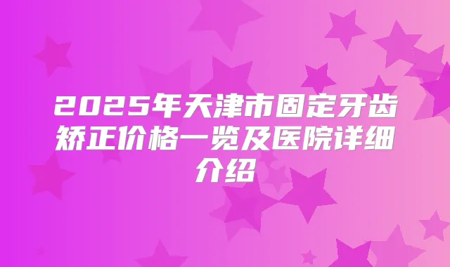 2025年天津市固定牙齿矫正价格一览及医院详细介绍