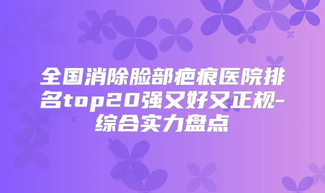 全国消除脸部疤痕医院排名top20强又好又正规-综合实力盘点
