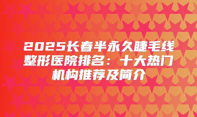 2025长春半永久睫毛线整形医院排名：十大热门机构推荐及简介