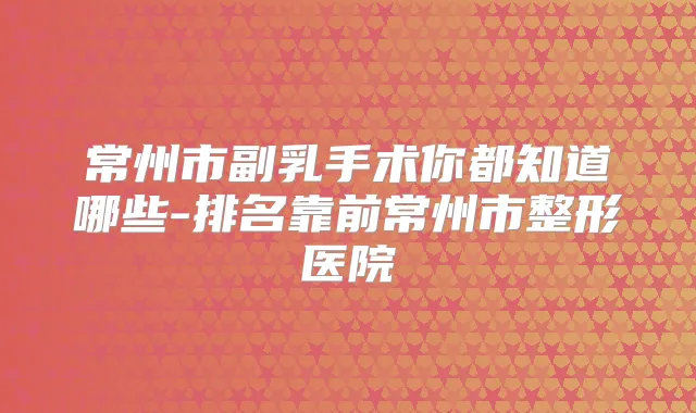常州市副乳手术你都知道哪些-排名靠前常州市整形医院