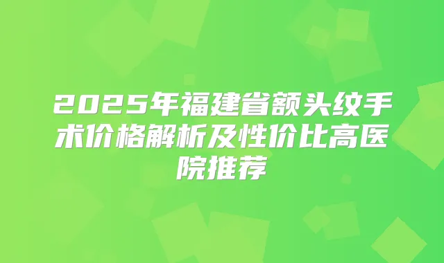 2025年福建省额头纹手术价格解析及性价比高医院推荐