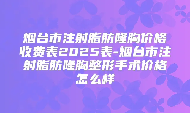烟台市注射脂肪隆胸价格收费表2025表-烟台市注射脂肪隆胸整形手术价格怎么样