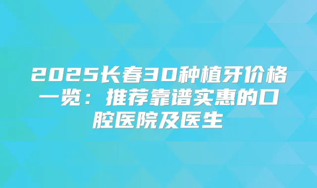 2025长春3D种植牙价格一览:推荐靠谱实惠的口腔医院及医生