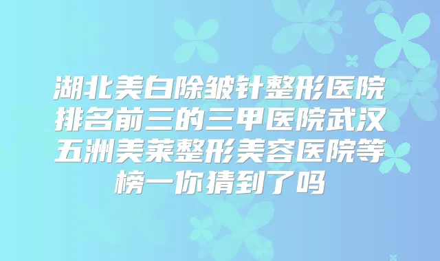 湖北美白除皱针整形医院排名前三的三甲医院武汉五洲美莱整形美容医院等榜一你猜到了吗