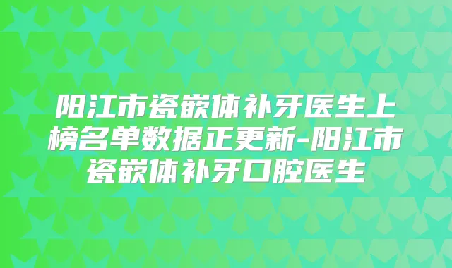 阳江市瓷嵌体补牙医生上榜名单数据正更新-阳江市瓷嵌体补牙口腔医生
