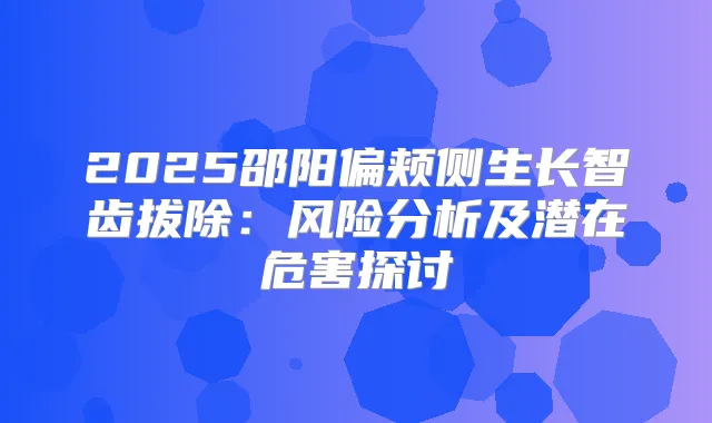 2025邵阳偏颊侧生长智齿拔除：风险分析及潜在危害探讨