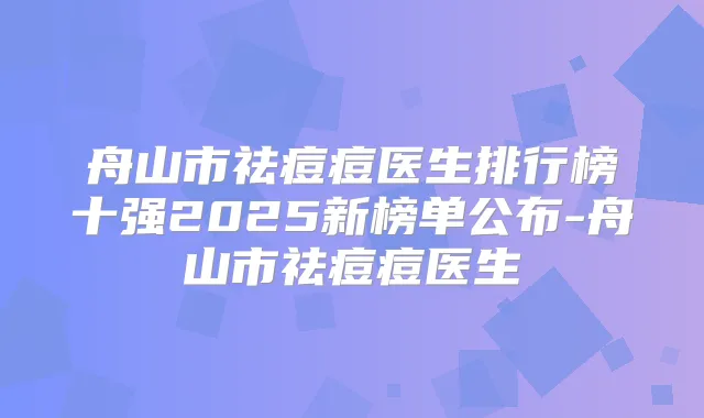 舟山市祛痘痘医生排行榜十强2025新榜单公布-舟山市祛痘痘医生