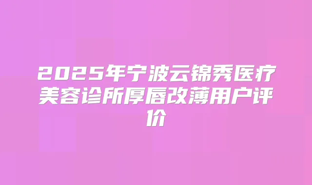 2025年宁波云锦秀医疗美容诊所厚唇改薄用户评价