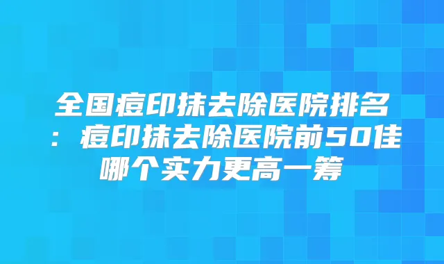 全国痘印抹去除医院排名：痘印抹去除医院前50佳哪个实力更高一筹