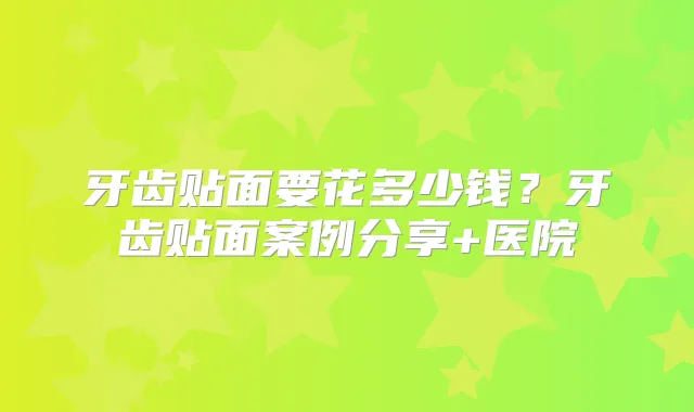牙齿贴面要花多少钱？牙齿贴面案例分享+医院