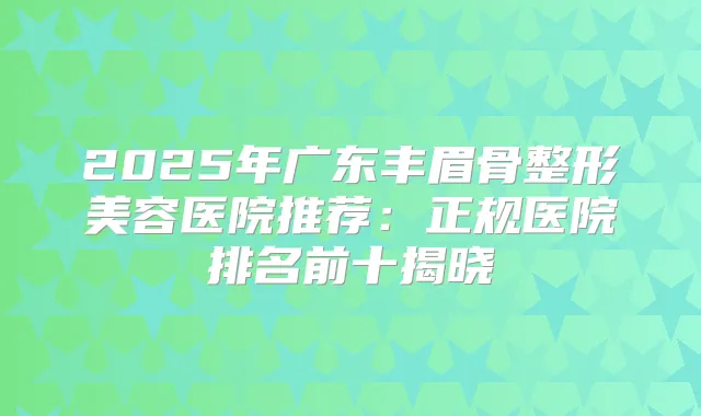 2025年广东丰眉骨整形美容医院推荐:正规医院排名前十揭晓