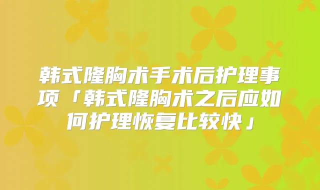 韩式隆胸术手术后护理事项「韩式隆胸术之后应如何护理恢复比较快」