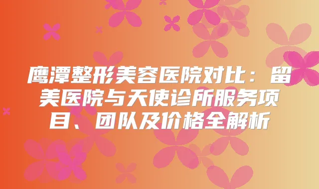 鹰潭整形美容医院对比:留美医院与天使诊所服务项目、团队及价格全解析