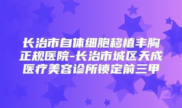 长治市自体细胞移植丰胸正规医院-长治市城区天成医疗美容诊所锁定前三甲