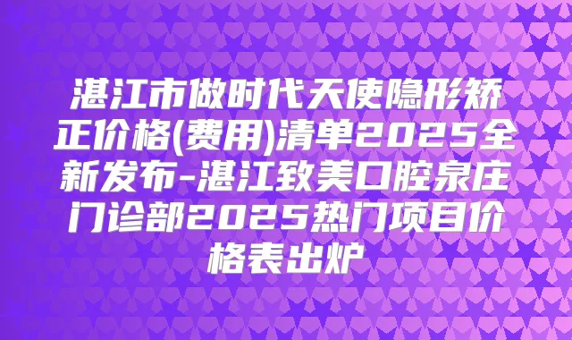 湛江市做时代天使隐形矫正价格(费用)清单2025全新发布-湛江致美口腔泉庄门诊部2025热门项目价格表出炉