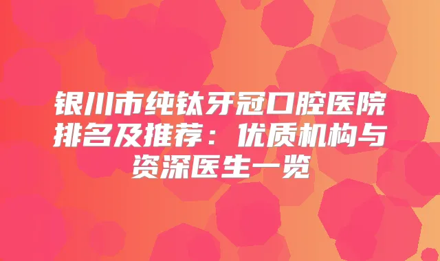 银川市纯钛牙冠口腔医院排名及推荐:优质机构与资深医生一览