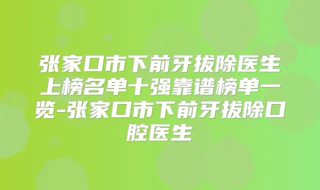 张家口市下前牙拔除医生上榜名单十强靠谱榜单一览-张家口市下前牙拔除口腔医生