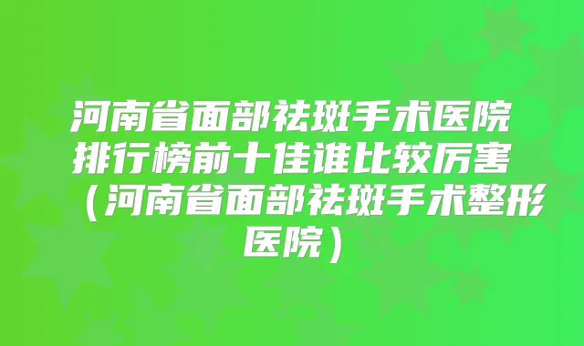 河南省面部祛斑手术医院排行榜前十佳谁比较厉害(河南省面部祛斑手术整形医院)