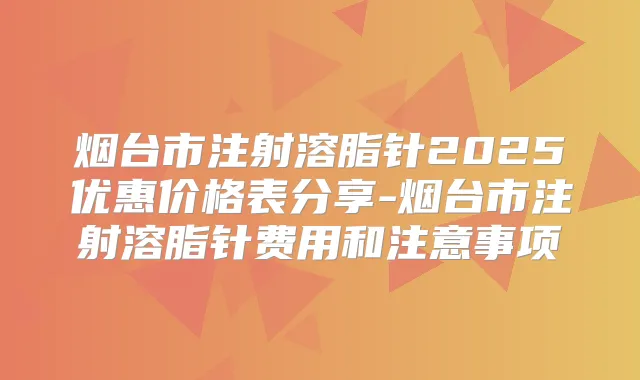 烟台市注射溶脂针2025优惠价格表分享-烟台市注射溶脂针费用和注意事项