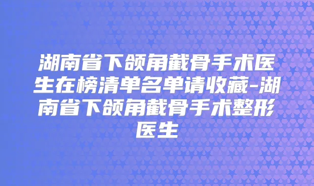 湖南省下颌角截骨手术医生在榜清单名单请收藏-湖南省下颌角截骨手术整形医生