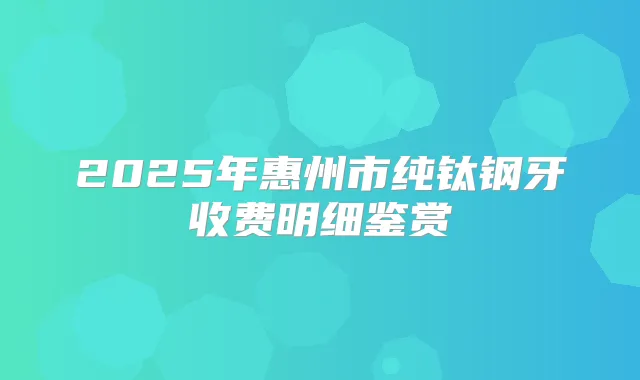 2025年惠州市纯钛钢牙收费明细鉴赏
