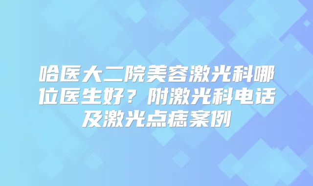 哈医大二院美容激光科哪位医生好?附激光科电话及激光点痣案例