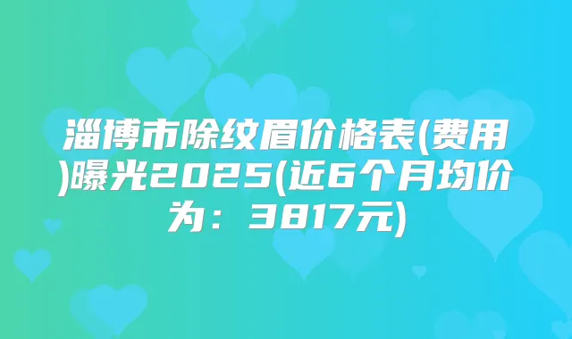 淄博市除纹眉价格表(费用)曝光2025(近6个月均价为:3817元)