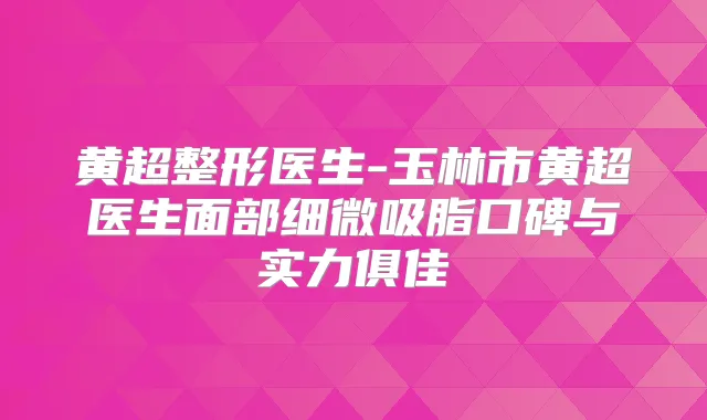 黄超整形医生-玉林市黄超医生面部细微吸脂口碑与实力俱佳