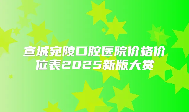 宣城宛陵口腔医院价格价位表2025新版大赏