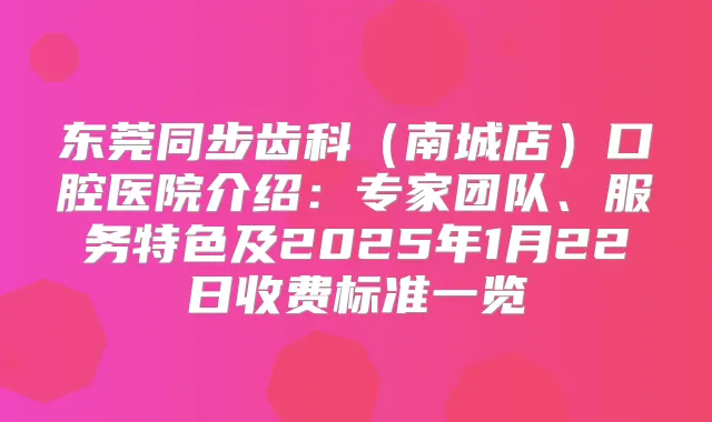 东莞同步齿科(南城店)口腔医院介绍:专家团队、服务特色及2025年1月22日收费标准一览