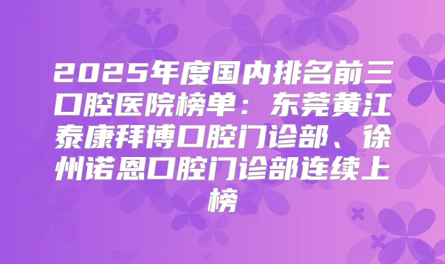 2025年度国内排名前三口腔医院榜单：东莞黄江泰康拜博口腔门诊部、徐州诺恩口腔门诊部连续上榜