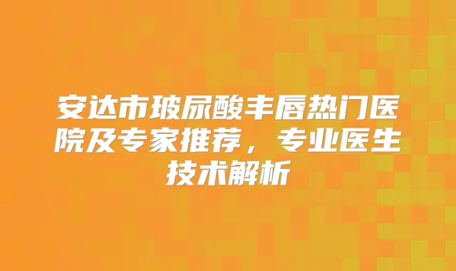 安达市玻尿酸丰唇热门医院及专家推荐，专业医生技术解析