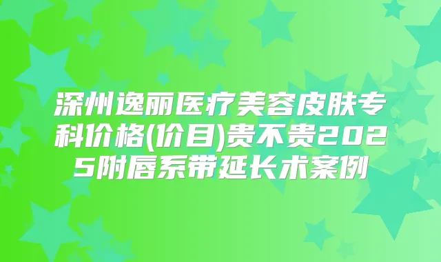 深州逸丽医疗美容皮肤专科价格(价目)贵不贵2025附唇系带延长术案例
