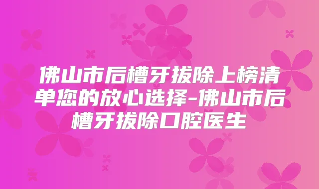 佛山市后槽牙拔除上榜清单您的放心选择-佛山市后槽牙拔除口腔医生