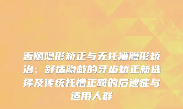 舌侧隐形矫正与无托槽隐形矫治:舒适隐蔽的牙齿矫正新选择及传统托槽正畸的后遗症与适用人群