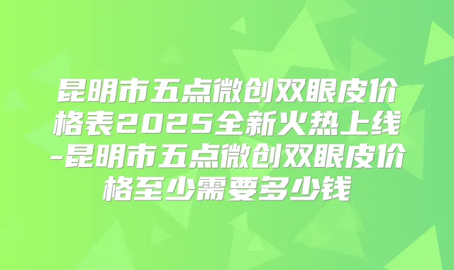 昆明市五点微创双眼皮价格表2025全新火热上线-昆明市五点微创双眼皮价格至少需要多少钱