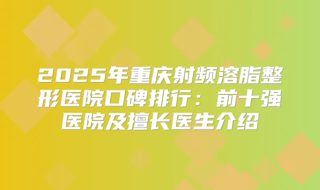2025年重庆射频溶脂整形医院口碑排行：前十强医院及擅长医生介绍