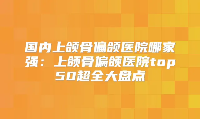 国内上颌骨偏颌医院哪家强：上颌骨偏颌医院top50超全大盘点